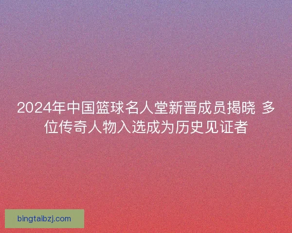 2024年中国篮球名人堂新晋成员揭晓 多位传奇人物入选成为历史见证者