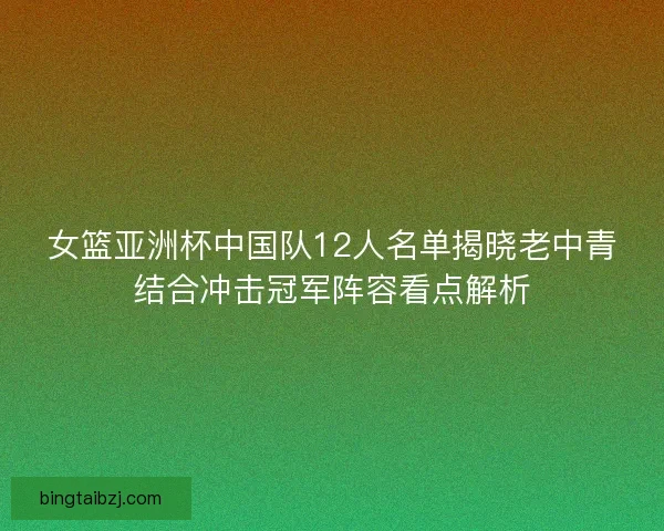 女篮亚洲杯中国队12人名单揭晓老中青结合冲击冠军阵容看点解析