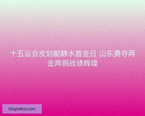 十五运会皮划艇静水首金日 山东勇夺两金两铜战绩辉煌