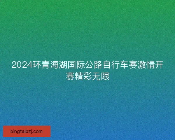 2024环青海湖国际公路自行车赛激情开赛精彩无限