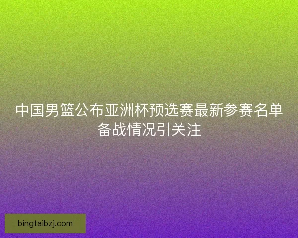 中国男篮公布亚洲杯预选赛最新参赛名单备战情况引关注