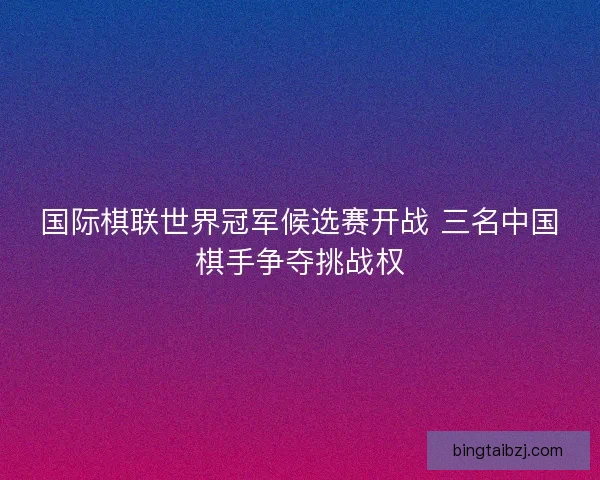 国际棋联世界冠军候选赛开战 三名中国棋手争夺挑战权