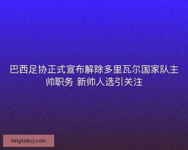 巴西足协正式宣布解除多里瓦尔国家队主帅职务 新帅人选引关注