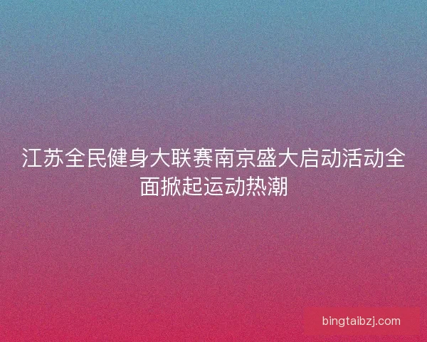 江苏全民健身大联赛南京盛大启动活动全面掀起运动热潮