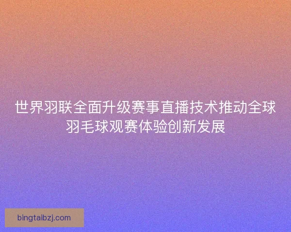世界羽联全面升级赛事直播技术推动全球羽毛球观赛体验创新发展
