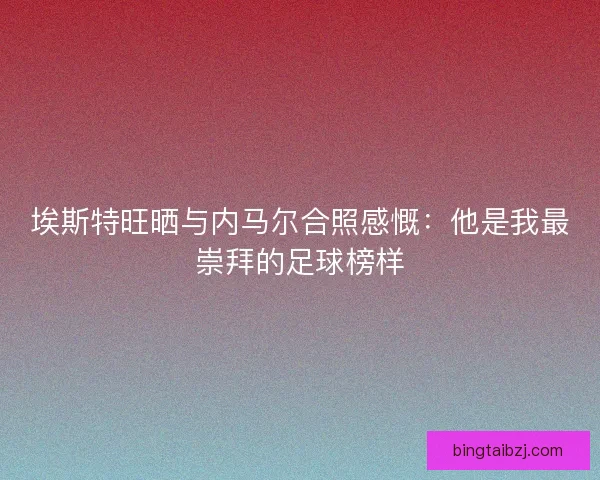 埃斯特旺晒与内马尔合照感慨：他是我最崇拜的足球榜样