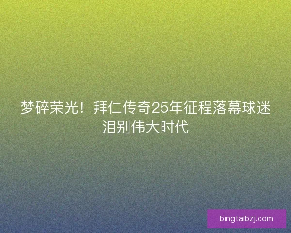 梦碎荣光！拜仁传奇25年征程落幕球迷泪别伟大时代