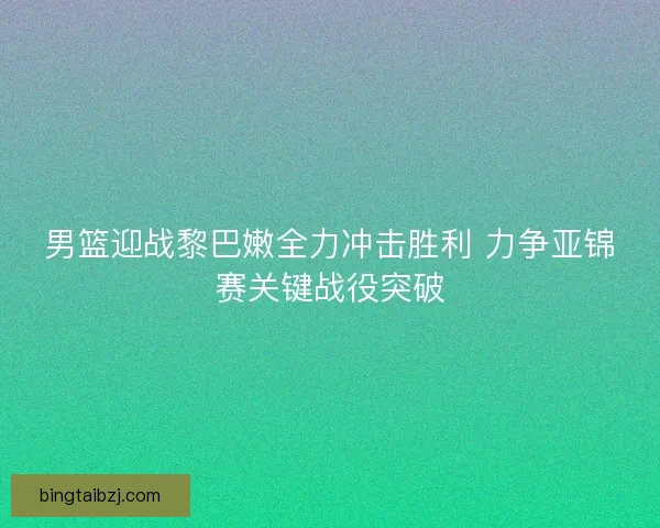 男篮迎战黎巴嫩全力冲击胜利 力争亚锦赛关键战役突破