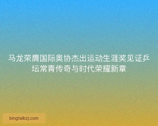 马龙荣膺国际奥协杰出运动生涯奖见证乒坛常青传奇与时代荣耀新章