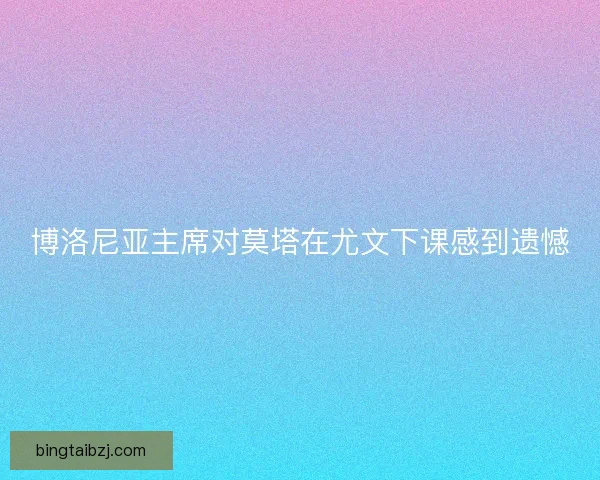 博洛尼亚主席对莫塔在尤文下课感到遗憾