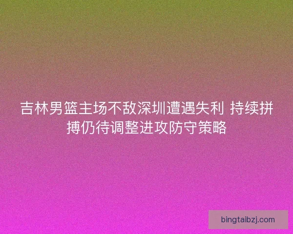 吉林男篮主场不敌深圳遭遇失利 持续拼搏仍待调整进攻防守策略
