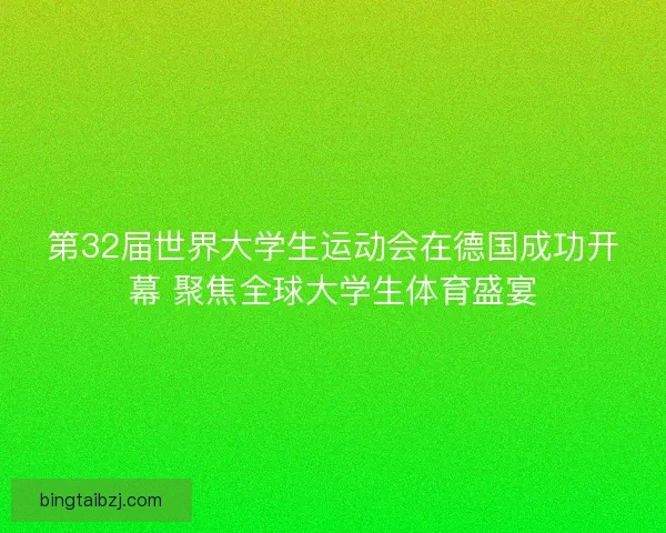第32届世界大学生运动会在德国成功开幕 聚焦全球大学生体育盛宴