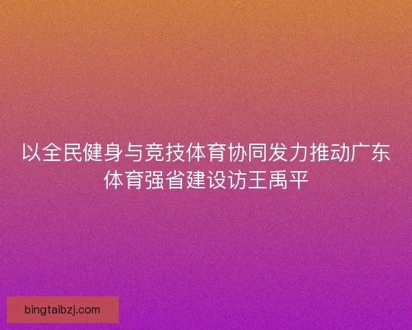 以全民健身与竞技体育协同发力推动广东体育强省建设访王禹平