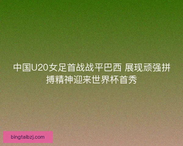 中国U20女足首战战平巴西 展现顽强拼搏精神迎来世界杯首秀