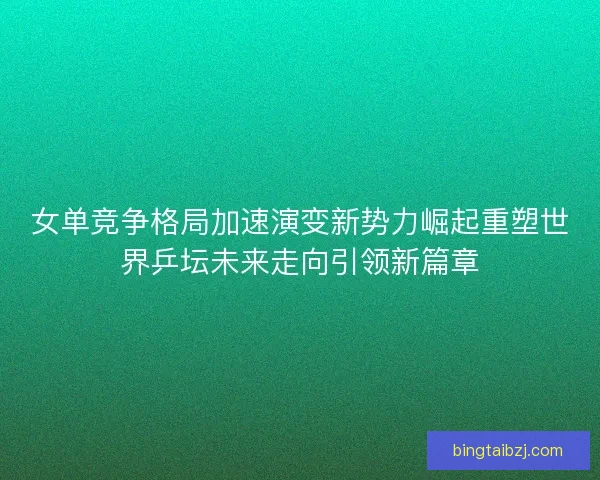 女单竞争格局加速演变新势力崛起重塑世界乒坛未来走向引领新篇章
